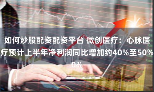 如何炒股配资配资平台 微创医疗：心脉医疗预计上半年净利润同比增加约40%至50%