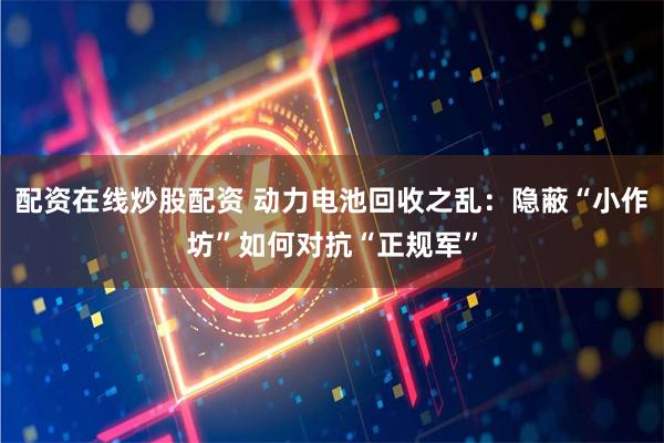 配资在线炒股配资 动力电池回收之乱：隐蔽“小作坊”如何对抗“正规军”