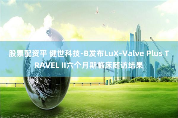 股票配资平 健世科技-B发布LuX-Valve Plus TRAVEL II六个月期临床随访结果