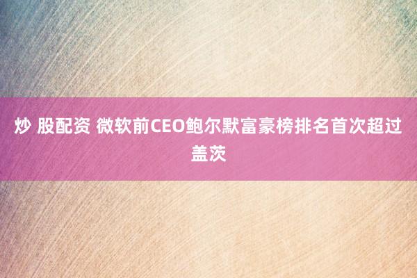 炒 股配资 微软前CEO鲍尔默富豪榜排名首次超过盖茨