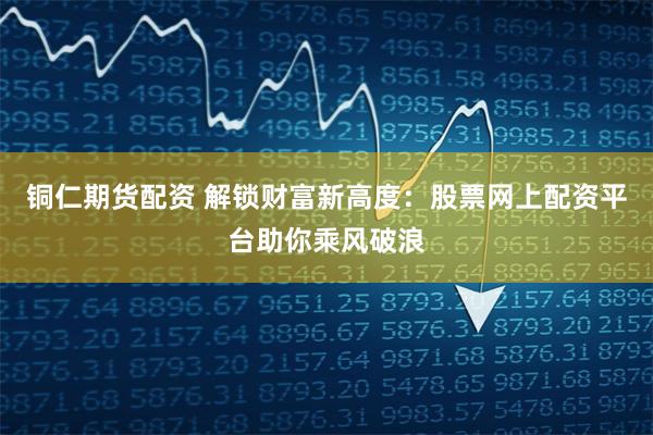 铜仁期货配资 解锁财富新高度：股票网上配资平台助你乘风破浪