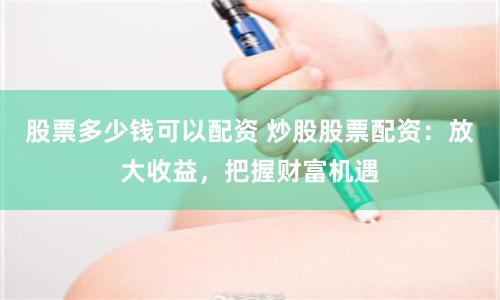 股票多少钱可以配资 炒股股票配资：放大收益，把握财富机遇